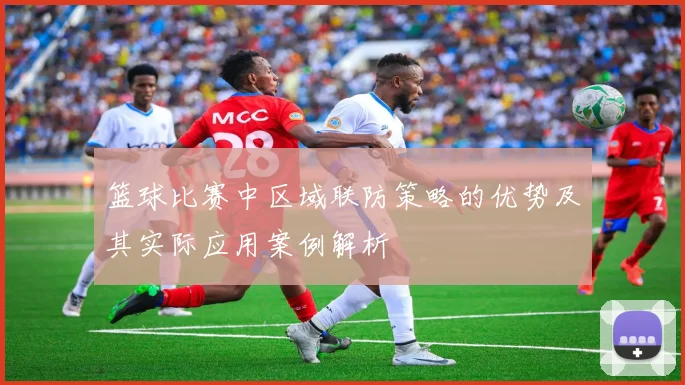 篮球比赛中区域联防策略的优势及其实际应用案例解析