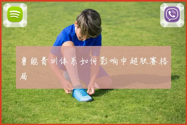 鲁能青训体系如何影响中超联赛格局