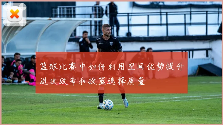 篮球比赛中如何利用空间优势提升进攻效率和投篮选择质量